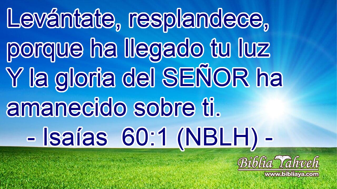  Levántate, resplandece, porque ha llegado tu luz Y la gloria del SEÑOR ha amanecido sobre ti. 