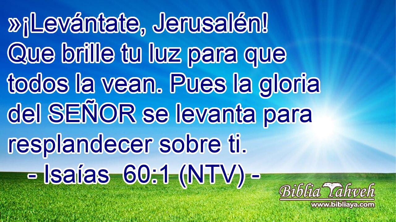 »¡Levántate, Jerusalén! Que brille tu luz para que todos la vean. Pues la gloria del SEÑOR se levanta para resplandecer sobre ti.