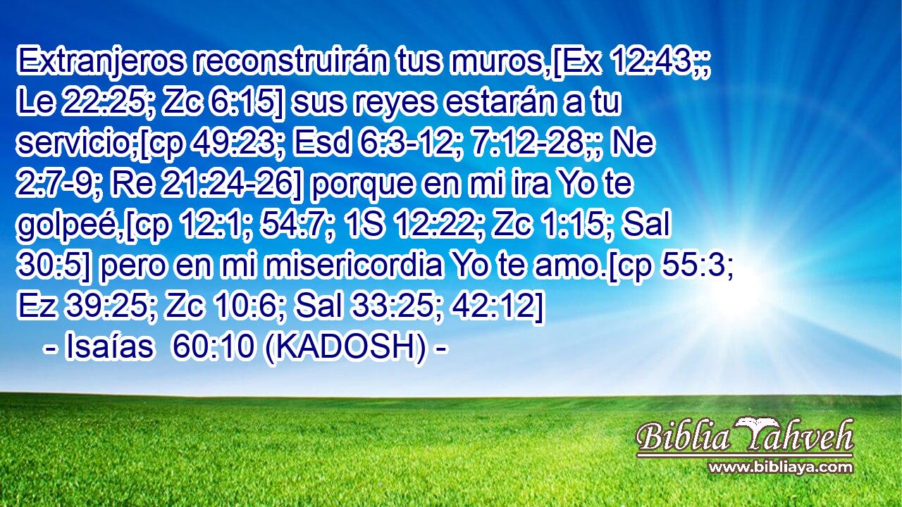  Extranjeros reconstruirán tus muros,[Ex 12:43;; Le 22:25; Zc 6:15] sus reyes estarán a tu servicio;[cp 49:23; Esd 6:3-12; 7:12-28;; Ne 2:7-9; Re 21:24-26] porque en mi ira Yo te golpeé,[cp 12:1; 54:7; 1S 12:22; Zc 1:15; Sal 30:5] pero en mi misericordia Yo te amo.[cp 55:3; Ez 39:25; Zc 10:6; Sal 33:25; 42:12] 