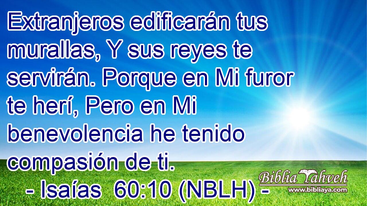  Extranjeros edificarán tus murallas, Y sus reyes te servirán. Porque en Mi furor te herí, Pero en Mi benevolencia he tenido compasión de ti. 