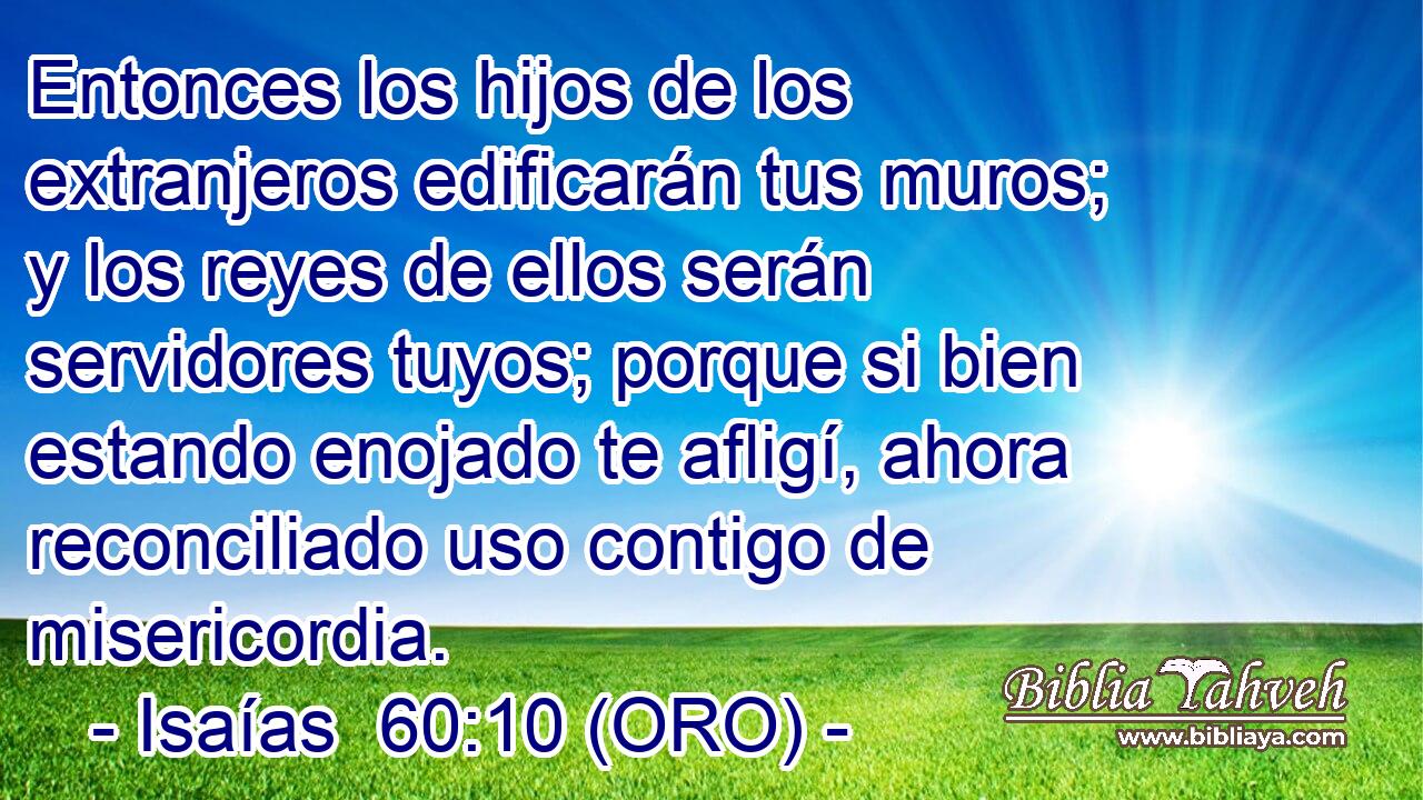  Entonces los hijos de los extranjeros edificarán tus muros; y los reyes de ellos serán servidores tuyos; porque si bien estando enojado te afligí, ahora reconciliado uso contigo de misericordia. 