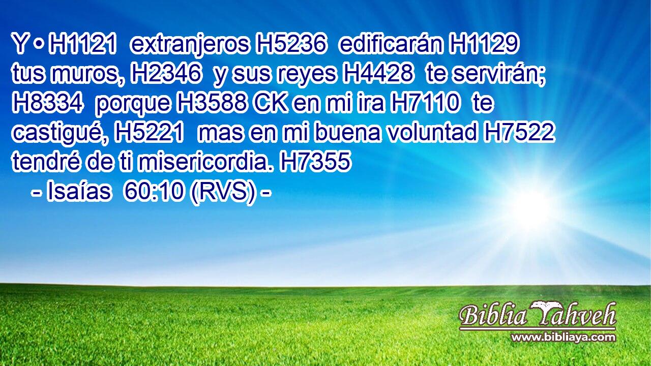 Y • H1121  extranjeros H5236  edificarán H1129  tus muros, H2346  y sus reyes H4428  te servirán; H8334  porque H3588 CK en mi ira H7110  te castigué, H5221  mas en mi buena voluntad H7522  tendré de ti misericordia. H7355  