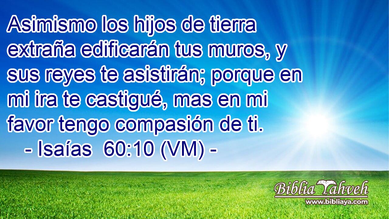  Asimismo los hijos de tierra extraña edificarán tus muros, y sus reyes te asistirán; porque en mi ira te castigué, mas en mi favor tengo compasión de ti. 
