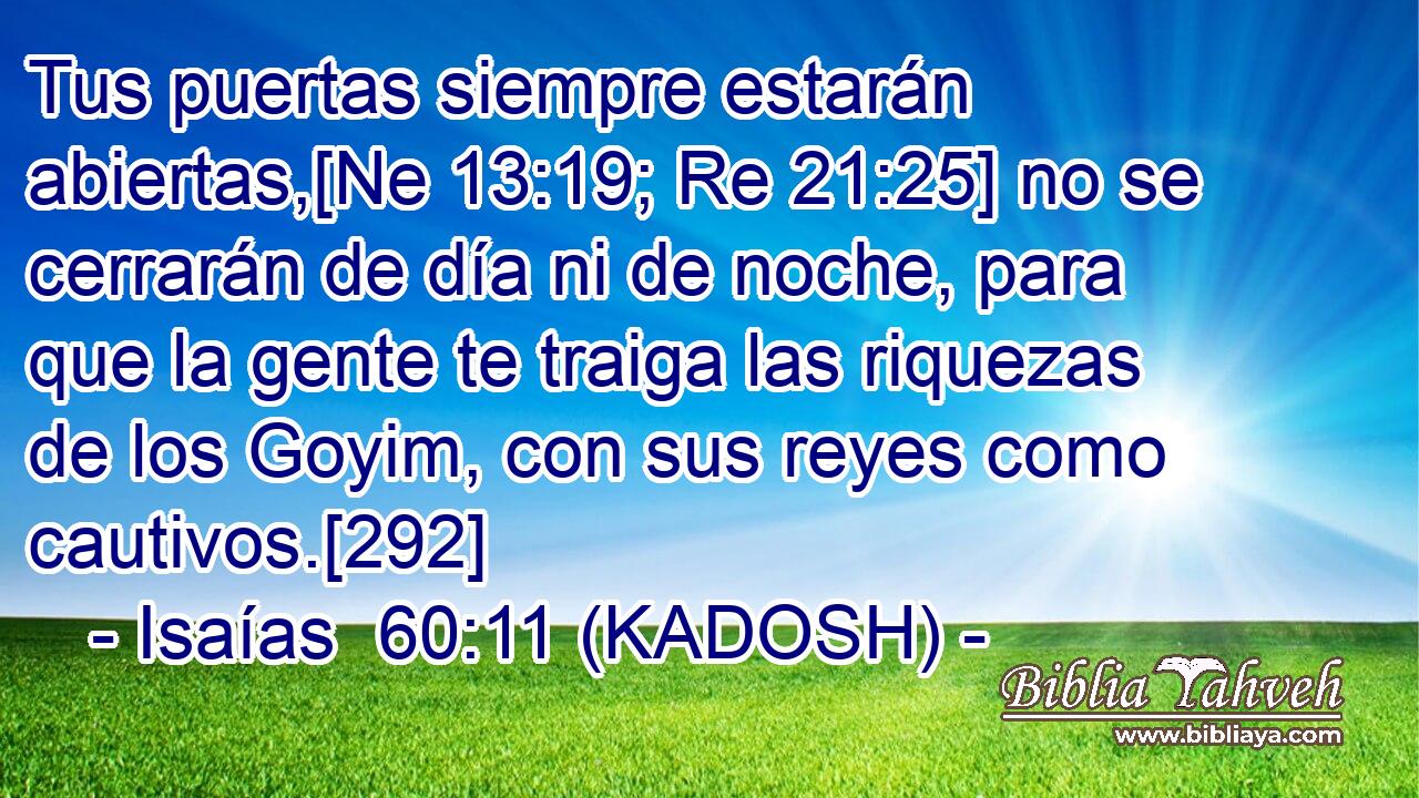  Tus puertas siempre estarán abiertas,[Ne 13:19; Re 21:25] no se cerrarán de día ni de noche, para que la gente te traiga las riquezas de los Goyim, con sus reyes como cautivos.[292] 