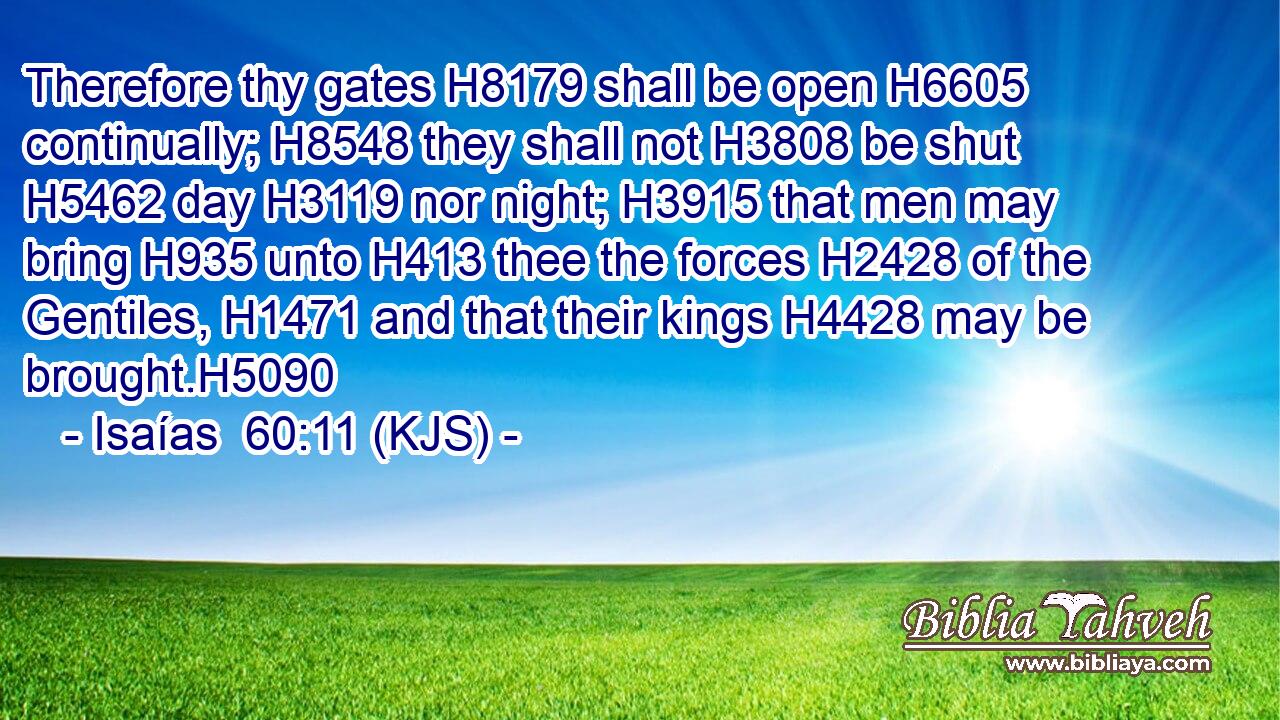 Therefore thy gates H8179 shall be open H6605 continually; H8548 they shall not H3808 be shut H5462 day H3119 nor night; H3915 that men may bring H935 unto H413 thee the forces H2428 of the Gentiles, H1471 and that their kings H4428 may be brought.H5090