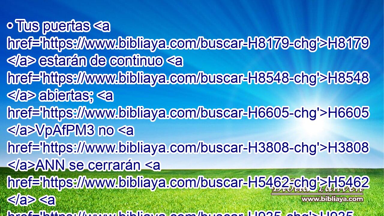 • Tus puertas H8179  estarán de continuo H8548  abiertas; H6605 VpAfPM3 no H3808 ANN se cerrarán H5462  H935 de día H3119 -A ni de noche, H3915  para que a H413 PU ti sean traídas las riquezas H2428  de las naciones, H1471  y conducidos H5090  a ti sus reyes. H4428  