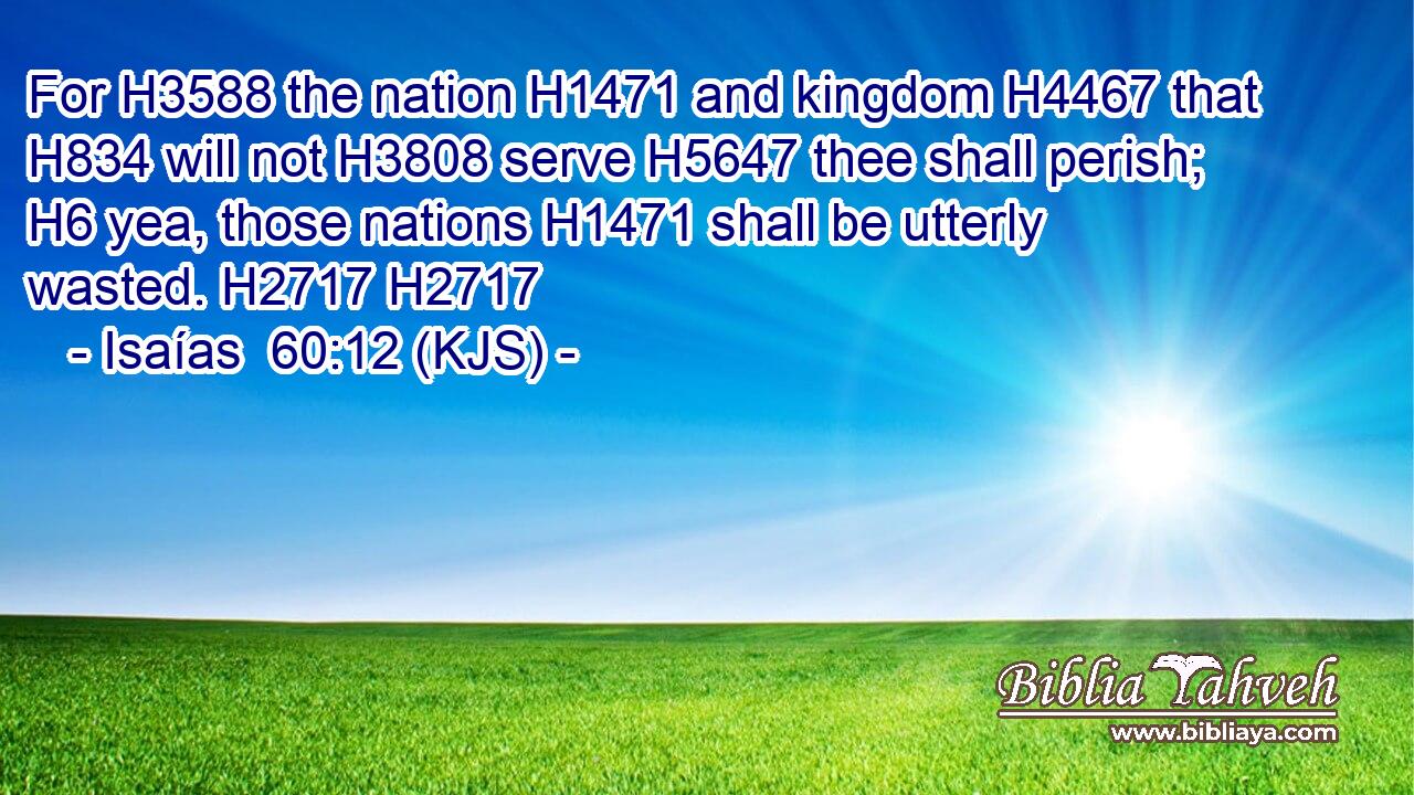 For H3588 the nation H1471 and kingdom H4467 that H834 will not H3808 serve H5647 thee shall perish; H6 yea, those nations H1471 shall be utterly wasted. H2717 H2717