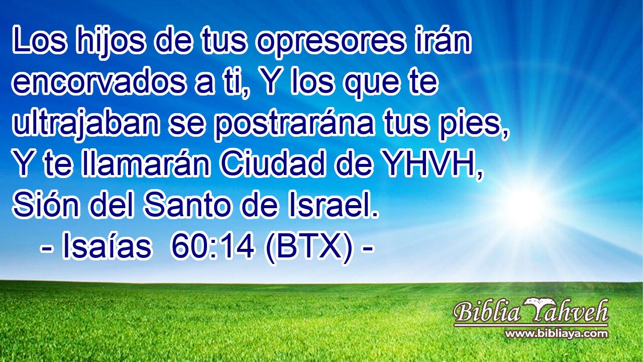 Los hijos de tus opresores irán encorvados a ti, Y los que te ultrajaban se postrarána tus pies, Y te llamarán Ciudad de YHVH, Sión del Santo de Israel.