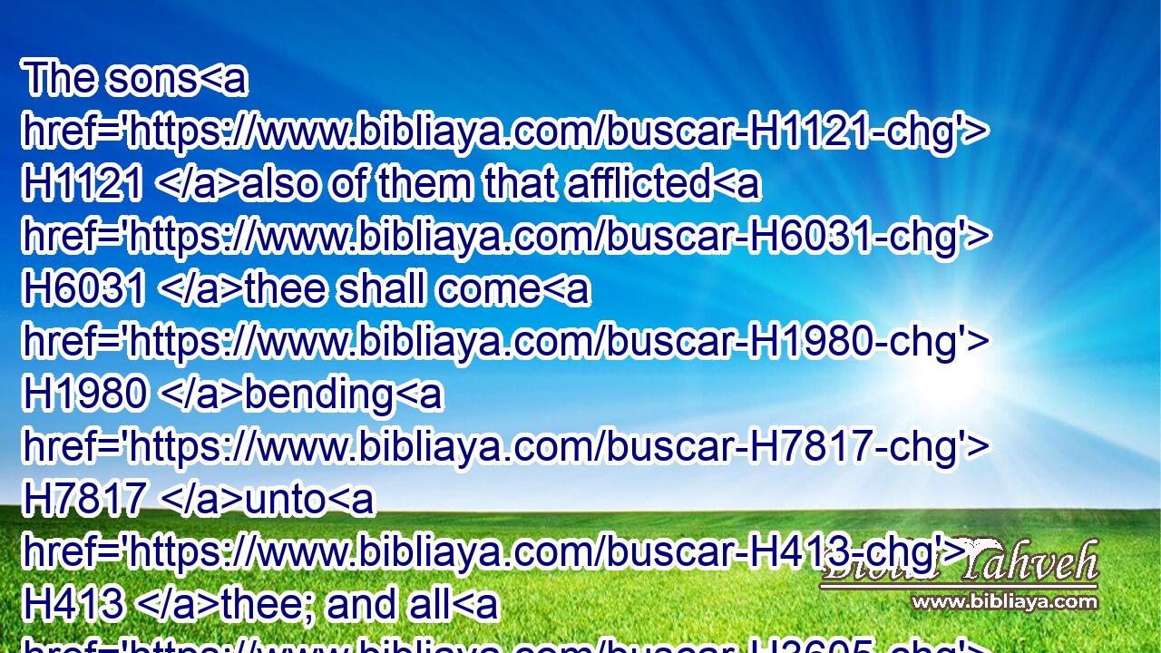 The sons H1121 also of them that afflicted H6031 thee shall come H1980 bending H7817 unto H413 thee; and all H3605 they that despised H5006 thee shall bow themselves down H7812 at H5921 the soles H3709 of thy feet; H7272 and they shall call H7121 thee, The city H5892 of the LORD, H3068 The Zion H6726 of the Holy One H6918 of Israel.H3478