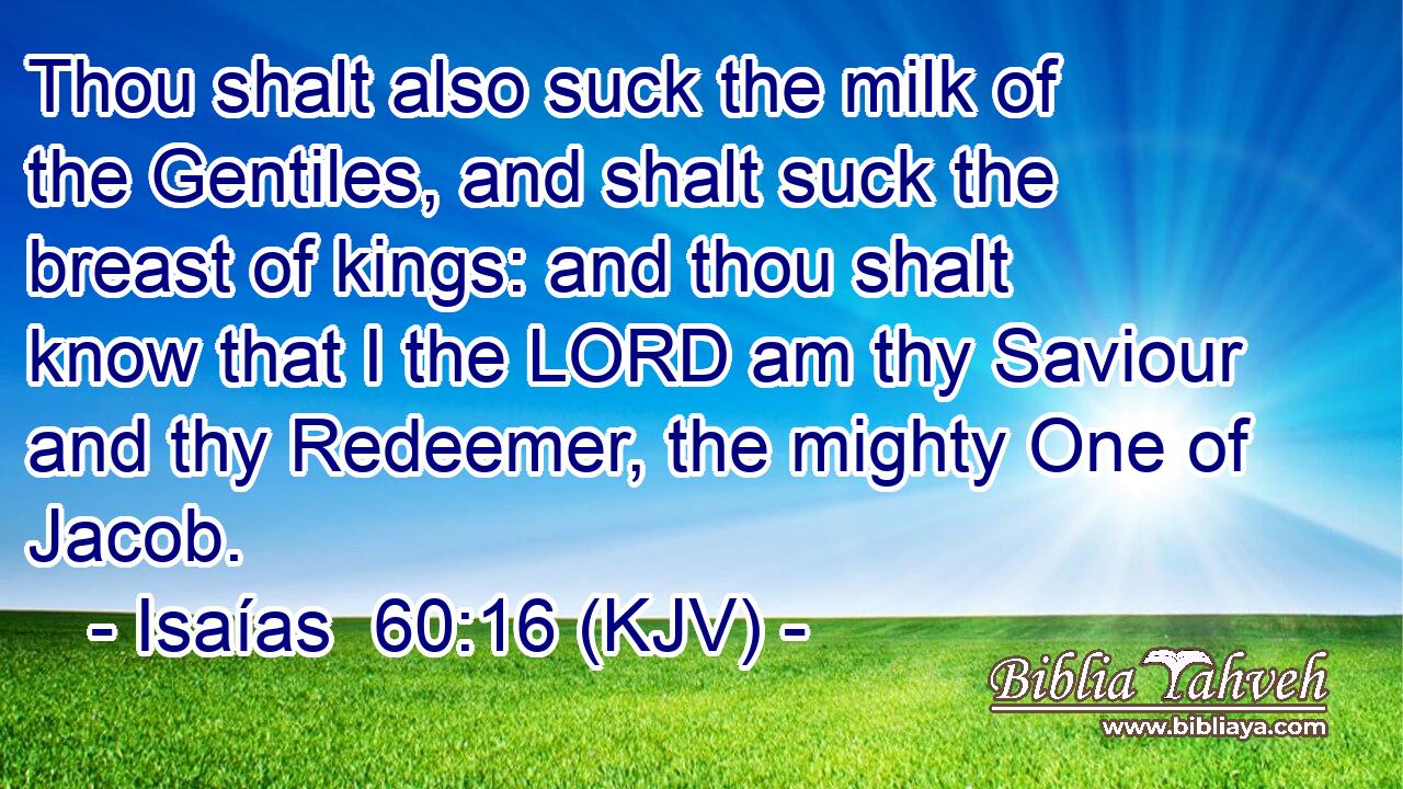 Thou shalt also suck the milk of the Gentiles, and shalt suck the breast of kings: and thou shalt know that I the LORD am thy Saviour and thy Redeemer, the mighty One of Jacob.