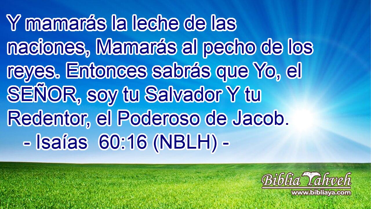  Y mamarás la leche de las naciones, Mamarás al pecho de los reyes. Entonces sabrás que Yo, el SEÑOR, soy tu Salvador Y tu Redentor, el Poderoso de Jacob. 
