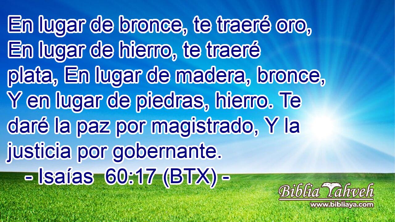 En lugar de bronce, te traeré oro, En lugar de hierro, te traeré plata, En lugar de madera, bronce, Y en lugar de piedras, hierro. Te daré la paz por magistrado, Y la justicia por gobernante.