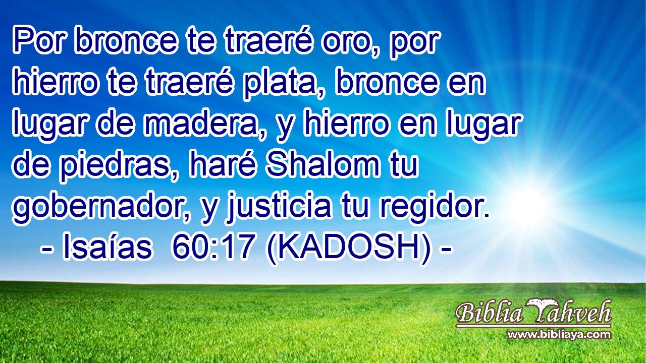  Por bronce te traeré oro, por hierro te traeré plata, bronce en lugar de madera, y hierro en lugar de piedras, haré Shalom tu gobernador, y justicia tu regidor. 