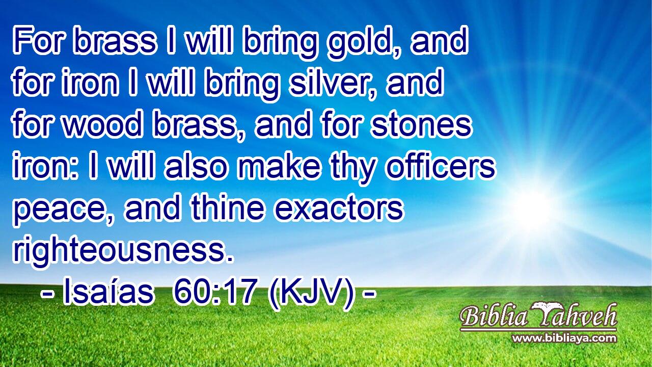 For brass I will bring gold, and for iron I will bring silver, and for wood brass, and for stones iron: I will also make thy officers peace, and thine exactors righteousness.