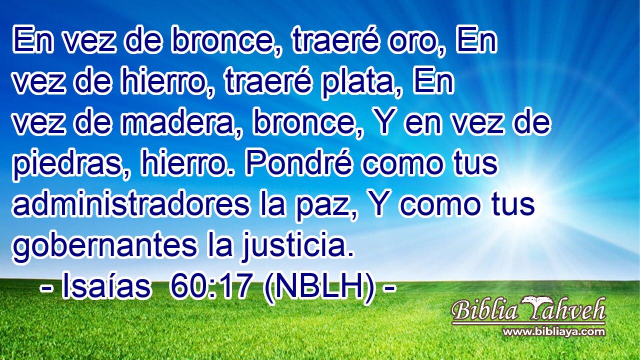  En vez de bronce, traeré oro, En vez de hierro, traeré plata, En vez de madera, bronce, Y en vez de piedras, hierro. Pondré como tus administradores la paz, Y como tus gobernantes la justicia. 
