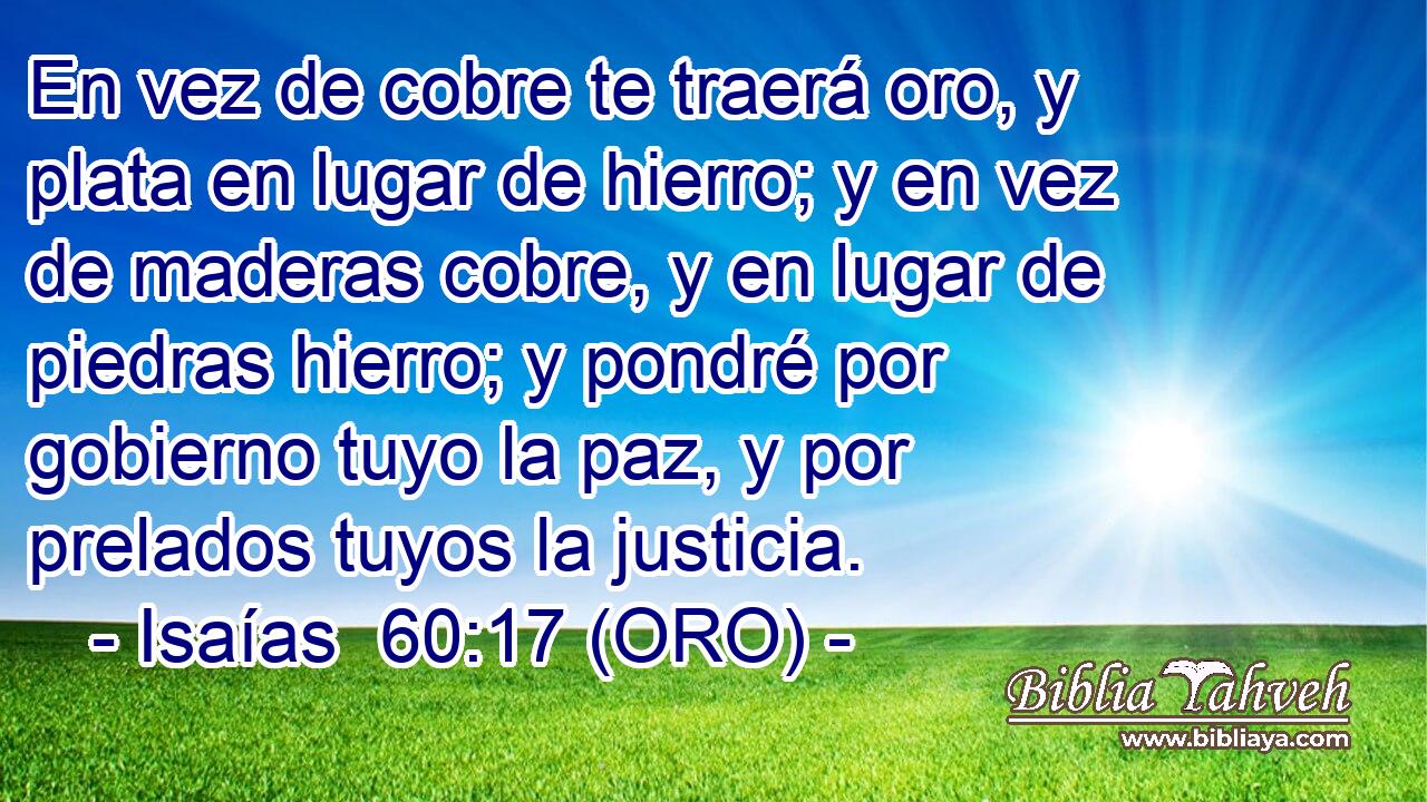  En vez de cobre te traerá oro, y plata en lugar de hierro; y en vez de maderas cobre, y en lugar de piedras hierro; y pondré por gobierno tuyo la paz, y por prelados tuyos la justicia. 