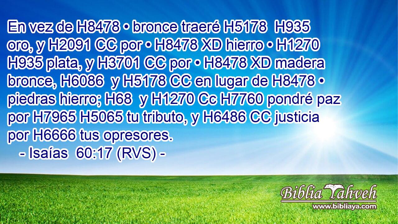 En vez de H8478 • bronce traeré H5178  H935 oro, y H2091 CC por • H8478 XD hierro • H1270  H935 plata, y H3701 CC por • H8478 XD madera bronce, H6086  y H5178 CC en lugar de H8478 • piedras hierro; H68  y H1270 Cc H7760 pondré paz por H7965 H5065 tu tributo, y H6486 CC justicia por H6666 tus opresores. 