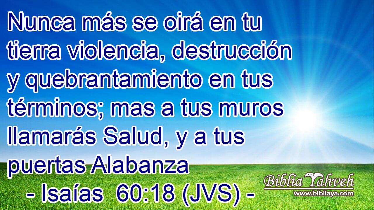 Nunca más se oirá en tu tierra violencia, destrucción y quebrantamiento en tus términos; mas a tus muros llamarás Salud, y a tus puertas Alabanza
