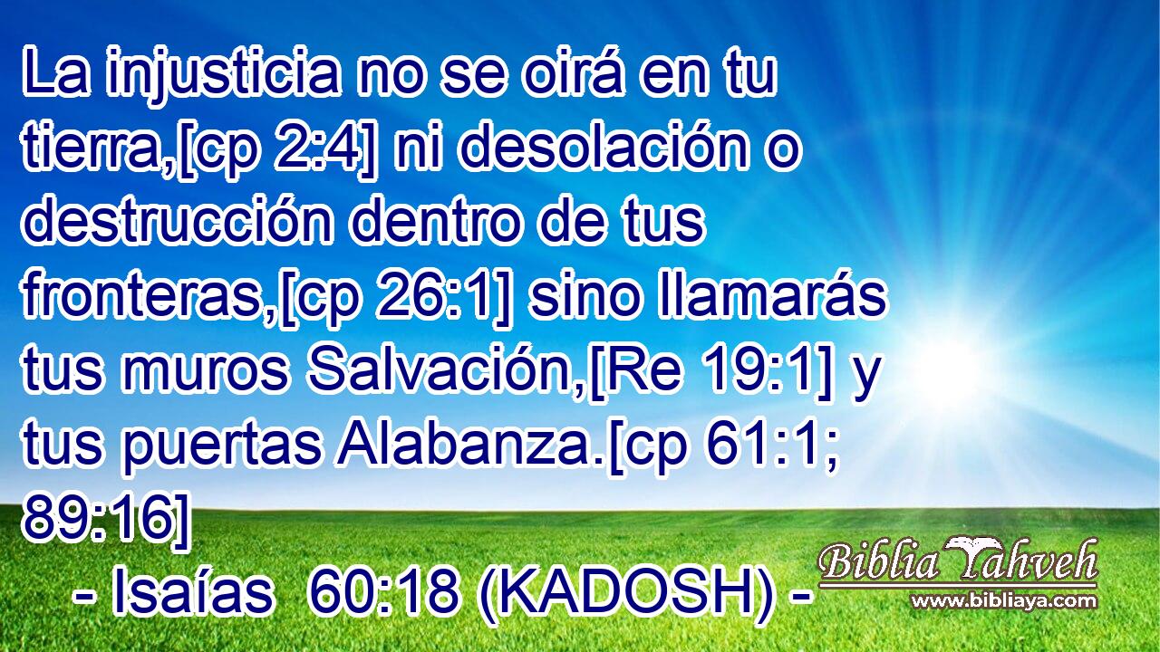  La injusticia no se oirá en tu tierra,[cp 2:4] ni desolación o destrucción dentro de tus fronteras,[cp 26:1] sino llamarás tus muros Salvación,[Re 19:1] y tus puertas Alabanza.[cp 61:1; 89:16] 