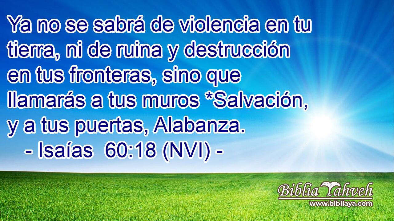  Ya no se sabrá de violencia en tu tierra, ni de ruina y destrucción en tus fronteras, sino que llamarás a tus muros *Salvación, y a tus puertas, Alabanza. 