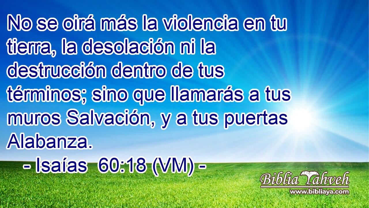  No se oirá más la violencia en tu tierra, la desolación ni la destrucción dentro de tus términos; sino que llamarás a tus muros Salvación, y a tus puertas Alabanza. 