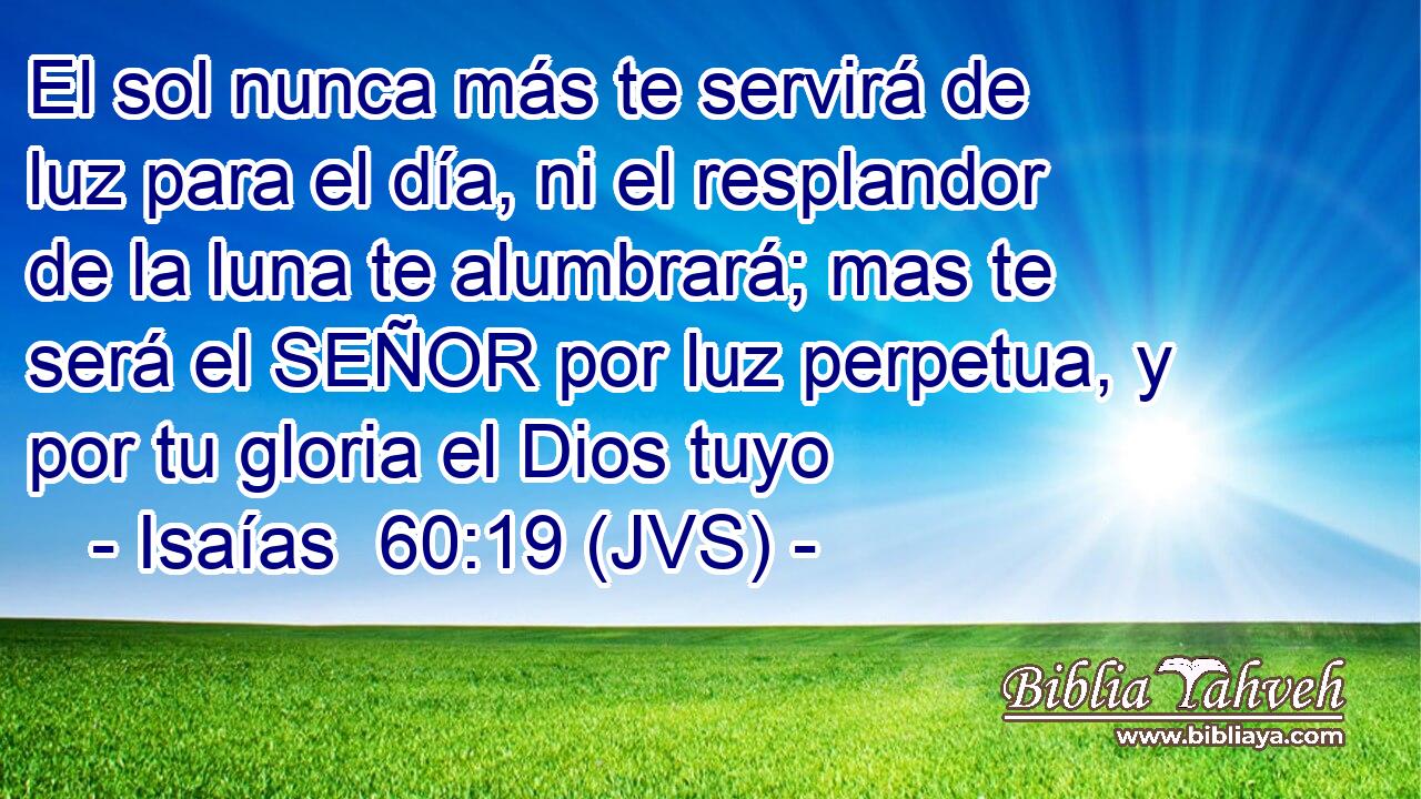 El sol nunca más te servirá de luz para el día, ni el resplandor de la luna te alumbrará; mas te será el SEÑOR por luz perpetua, y por tu gloria el Dios tuyo