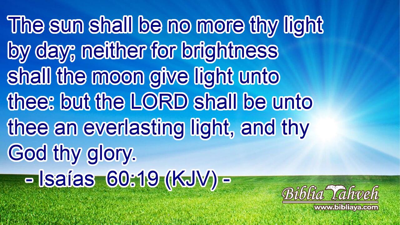 The sun shall be no more thy light by day; neither for brightness shall the moon give light unto thee: but the LORD shall be unto thee an everlasting light, and thy God thy glory.