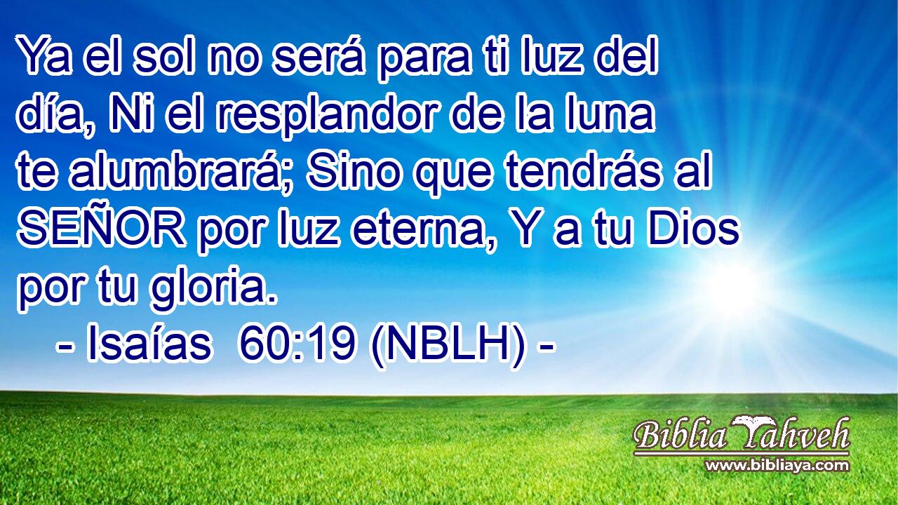  Ya el sol no será para ti luz del día, Ni el resplandor de la luna te alumbrará; Sino que tendrás al SEÑOR por luz eterna, Y a tu Dios por tu gloria. 