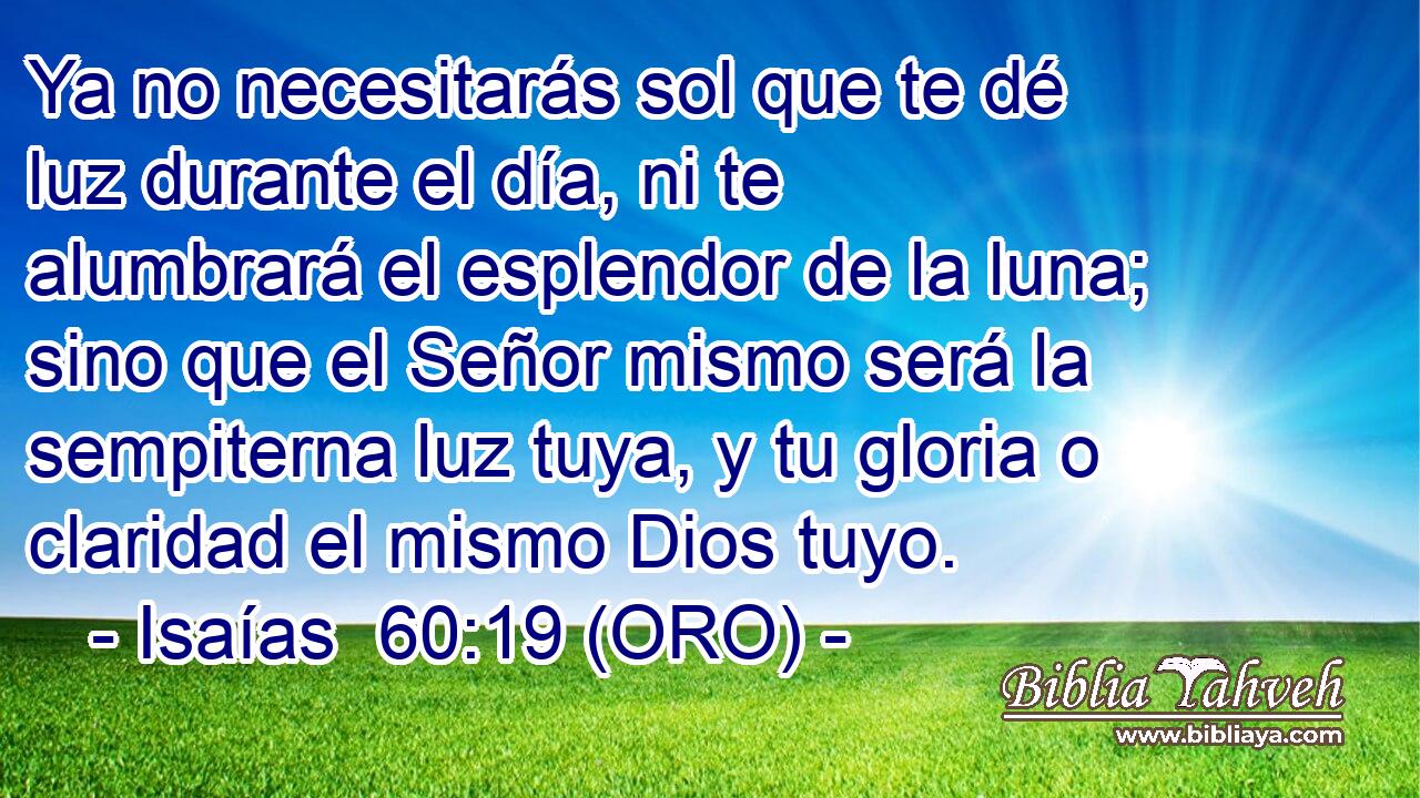  Ya no necesitarás sol que te dé luz durante el día, ni te alumbrará el esplendor de la luna; sino que el Señor mismo será la sempiterna luz tuya, y tu gloria o claridad el mismo Dios tuyo. 