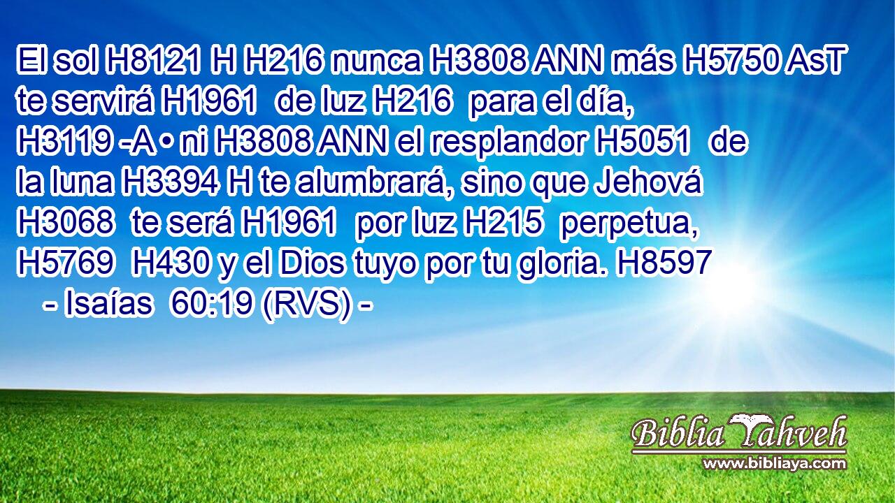 El sol H8121 H H216 nunca H3808 ANN más H5750 AsT te servirá H1961  de luz H216  para el día, H3119 -A • ni H3808 ANN el resplandor H5051  de la luna H3394 H te alumbrará, sino que Jehová H3068  te será H1961  por luz H215  perpetua, H5769  H430 y el Dios tuyo por tu gloria. H8597  
