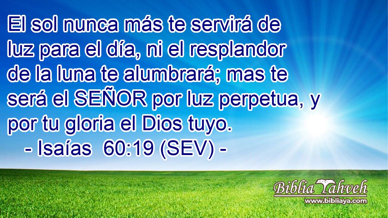 El sol nunca más te servirá de luz para el día, ni el resplandor de la luna te alumbrará; mas te será el SEÑOR por luz perpetua, y por tu gloria el Dios tuyo.