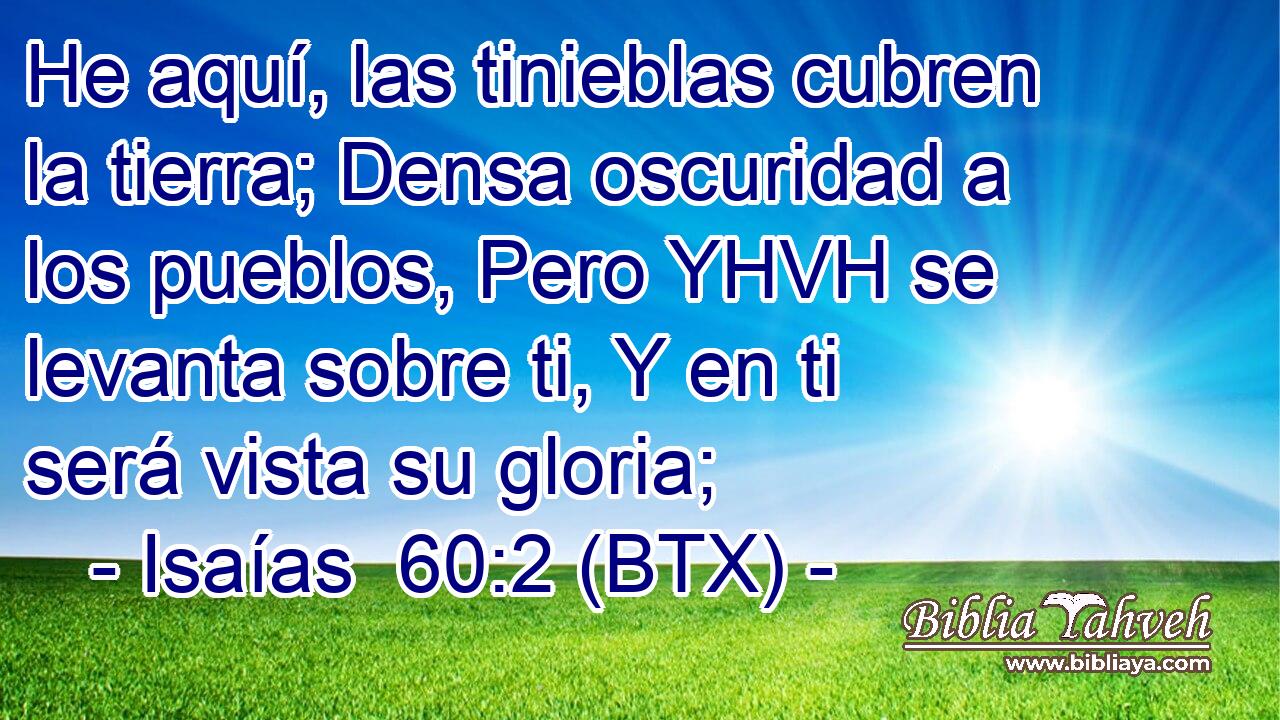 He aquí, las tinieblas cubren la tierra; Densa oscuridad a los pueblos, Pero YHVH se levanta sobre ti, Y en ti será vista su gloria;
