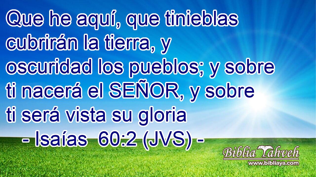 Que he aquí, que tinieblas cubrirán la tierra, y oscuridad los pueblos; y sobre ti nacerá el SEÑOR, y sobre ti será vista su gloria