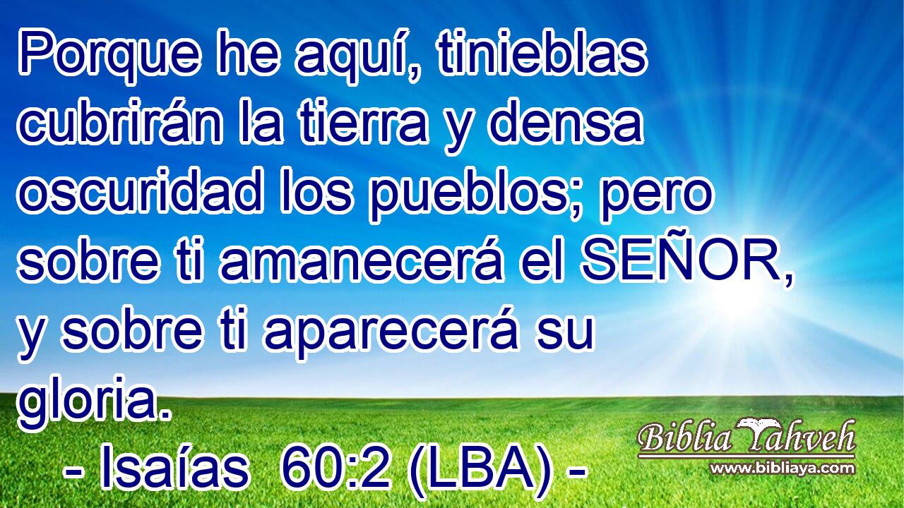 Porque he aquí, tinieblas cubrirán la tierra y densa oscuridad los pueblos; pero sobre ti amanecerá el SEÑOR, y sobre ti aparecerá su gloria.