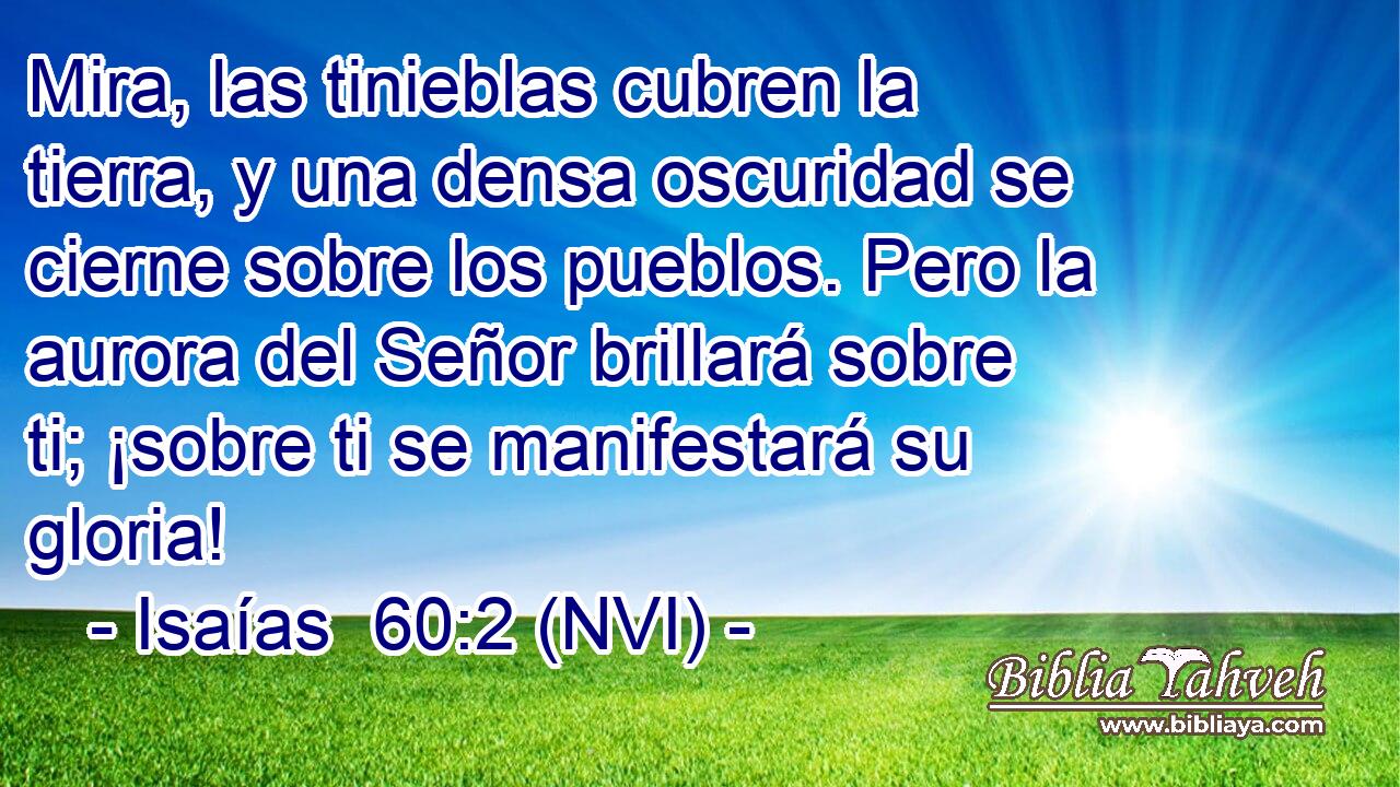  Mira, las tinieblas cubren la tierra, y una densa oscuridad se cierne sobre los pueblos. Pero la aurora del Señor brillará sobre ti; ¡sobre ti se manifestará su gloria! 
