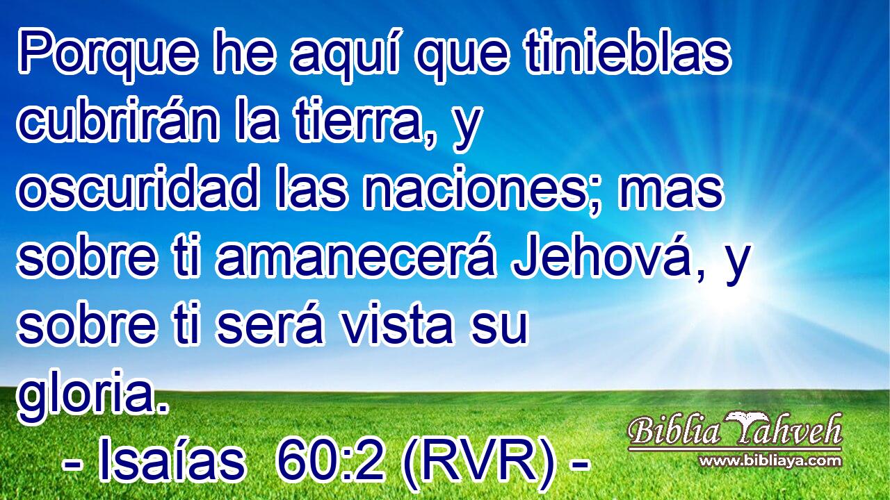 Porque he aquí que tinieblas cubrirán la tierra, y oscuridad las naciones; mas sobre ti amanecerá Jehová, y sobre ti será vista su gloria.