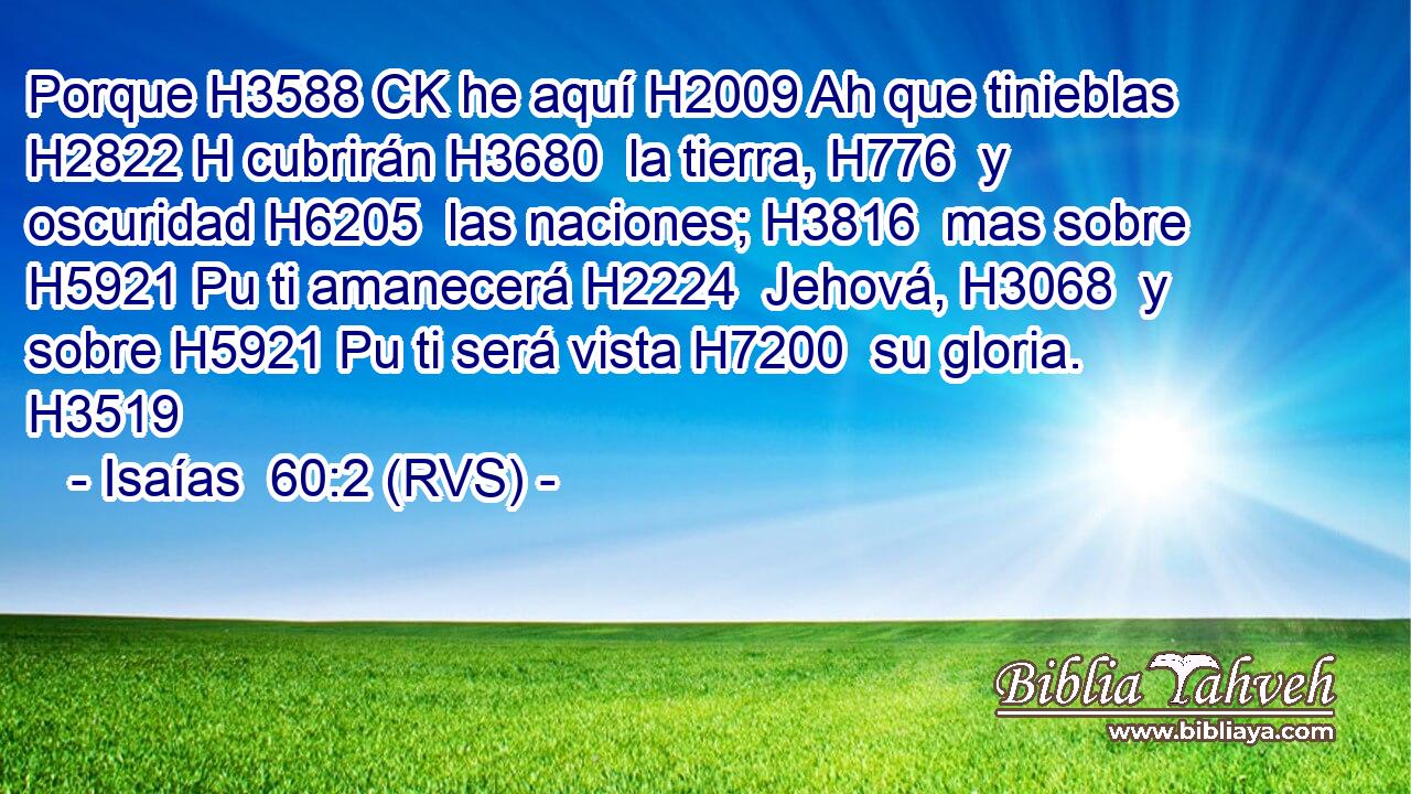 Porque H3588 CK he aquí H2009 Ah que tinieblas H2822 H cubrirán H3680  la tierra, H776  y oscuridad H6205  las naciones; H3816  mas sobre H5921 Pu ti amanecerá H2224  Jehová, H3068  y sobre H5921 Pu ti será vista H7200  su gloria. H3519  
