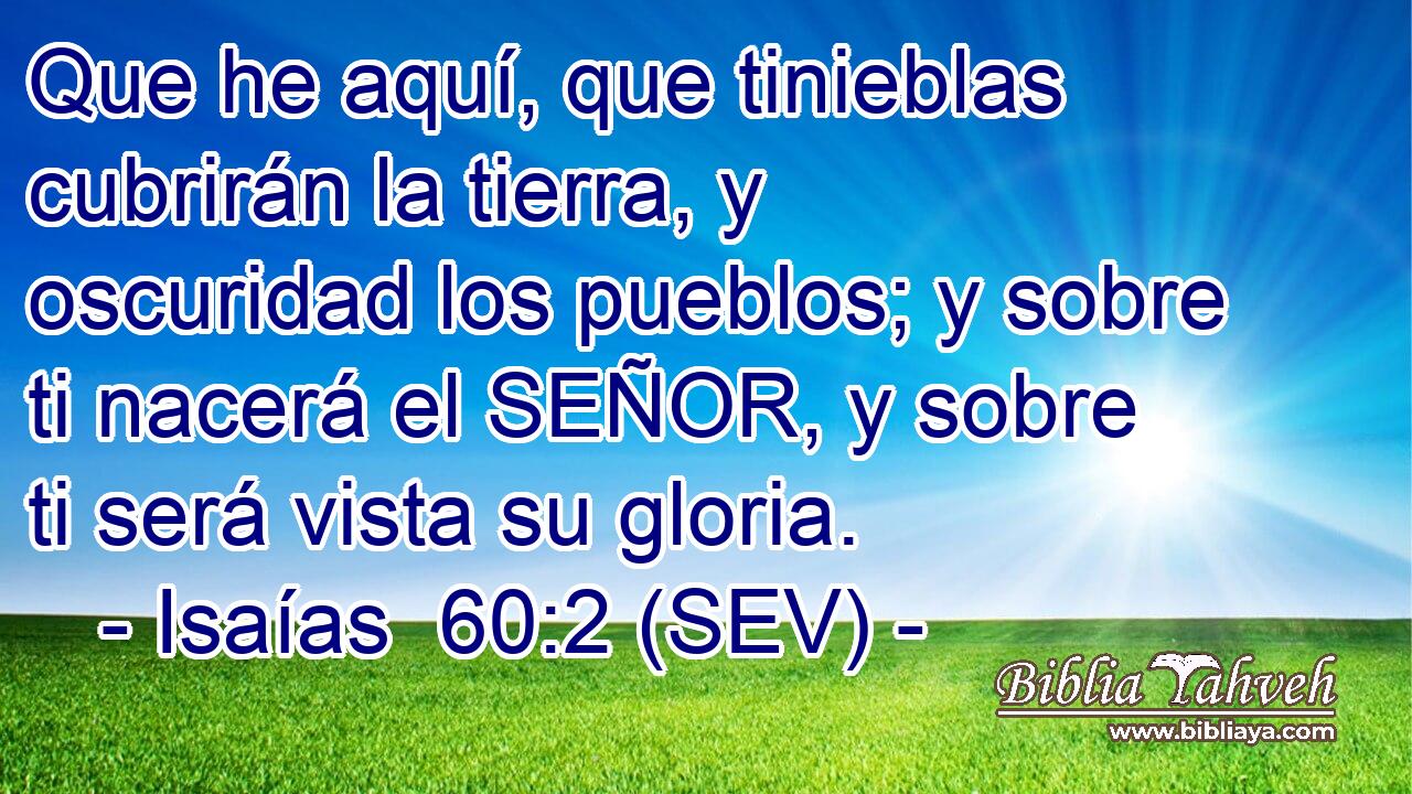 Que he aquí, que tinieblas cubrirán la tierra, y oscuridad los pueblos; y sobre ti nacerá el SEÑOR, y sobre ti será vista su gloria.