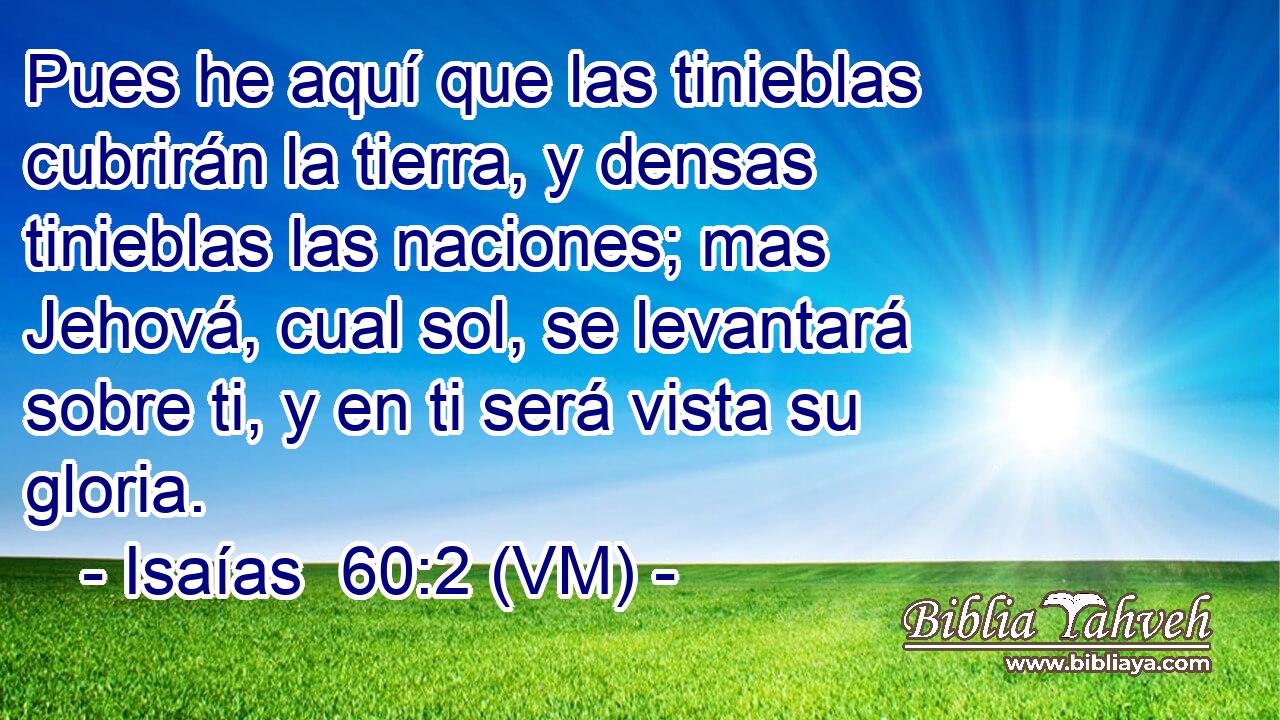  Pues he aquí que las tinieblas cubrirán la tierra, y densas tinieblas las naciones; mas Jehová, cual sol, se levantará sobre ti, y en ti será vista su gloria. 