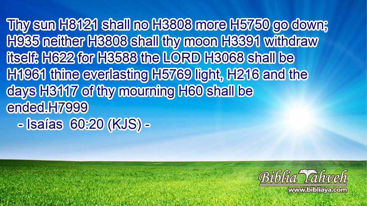 Thy sun H8121 shall no H3808 more H5750 go down; H935 neither H3808 shall thy moon H3391 withdraw itself: H622 for H3588 the LORD H3068 shall be H1961 thine everlasting H5769 light, H216 and the days H3117 of thy mourning H60 shall be ended.H7999