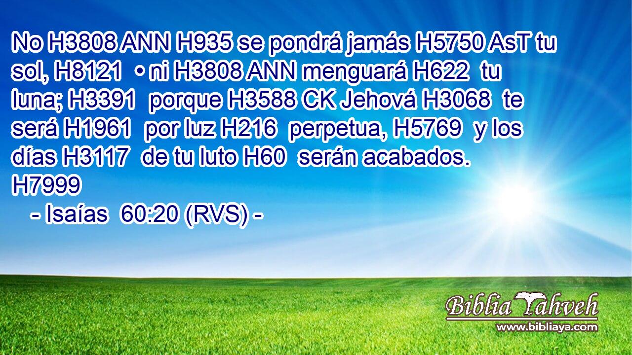No H3808 ANN H935 se pondrá jamás H5750 AsT tu sol, H8121  • ni H3808 ANN menguará H622  tu luna; H3391  porque H3588 CK Jehová H3068  te será H1961  por luz H216  perpetua, H5769  y los días H3117  de tu luto H60  serán acabados. H7999  