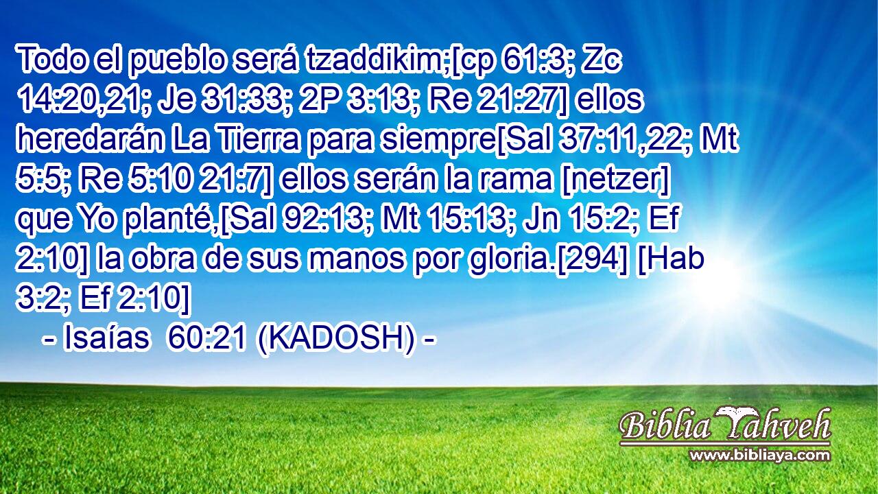  Todo el pueblo será tzaddikim;[cp 61:3; Zc 14:20,21; Je 31:33; 2P 3:13; Re 21:27] ellos heredarán La Tierra para siempre[Sal 37:11,22; Mt 5:5; Re 5:10 21:7] ellos serán la rama [netzer] que Yo planté,[Sal 92:13; Mt 15:13; Jn 15:2; Ef 2:10] la obra de sus manos por gloria.[294] [Hab 3:2; Ef 2:10] 