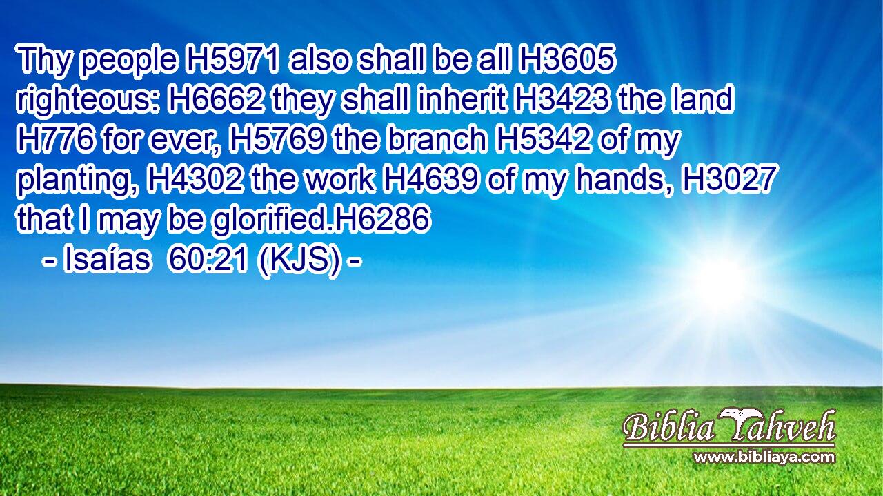 Thy people H5971 also shall be all H3605 righteous: H6662 they shall inherit H3423 the land H776 for ever, H5769 the branch H5342 of my planting, H4302 the work H4639 of my hands, H3027 that I may be glorified.H6286