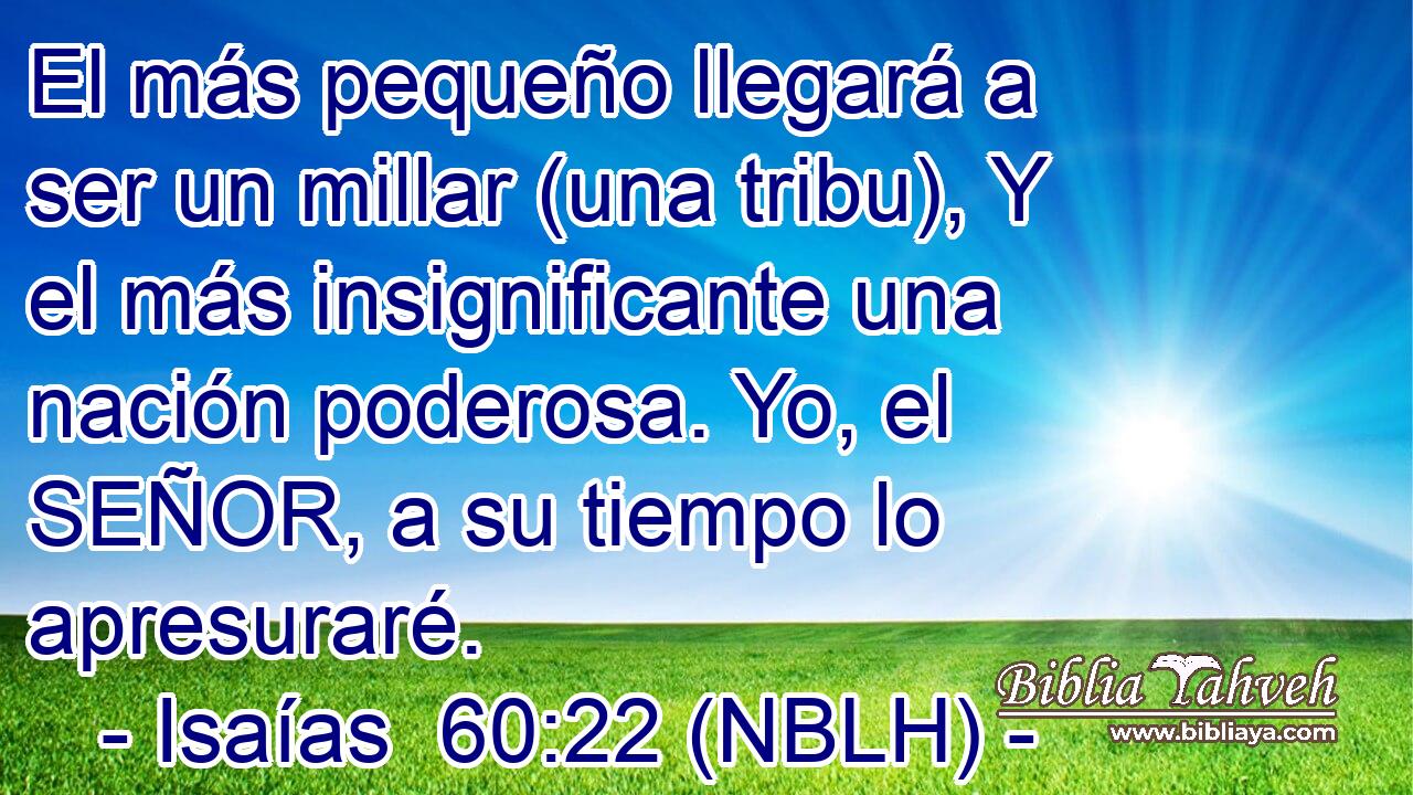  El más pequeño llegará a ser un millar (una tribu), Y el más insignificante una nación poderosa. Yo, el SEÑOR, a su tiempo lo apresuraré. 