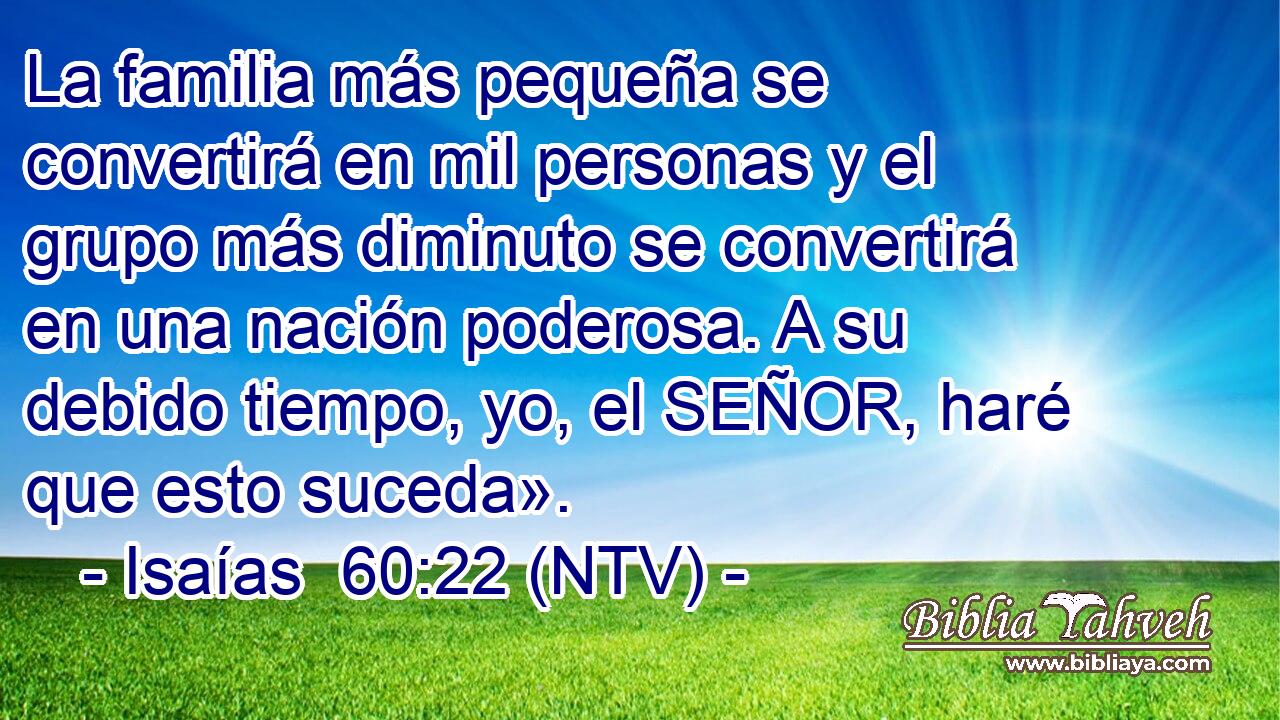 La familia más pequeña se convertirá en mil personas y el grupo más diminuto se convertirá en una nación poderosa. A su debido tiempo, yo, el SEÑOR, haré que esto suceda».
