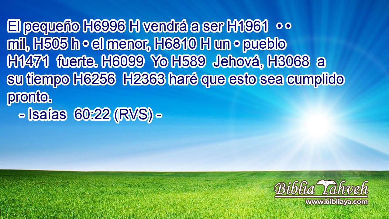 El pequeño H6996 H vendrá a ser H1961  • • mil, H505 h • el menor, H6810 H un • pueblo H1471  fuerte. H6099  Yo H589  Jehová, H3068  a su tiempo H6256  H2363 haré que esto sea cumplido pronto. 