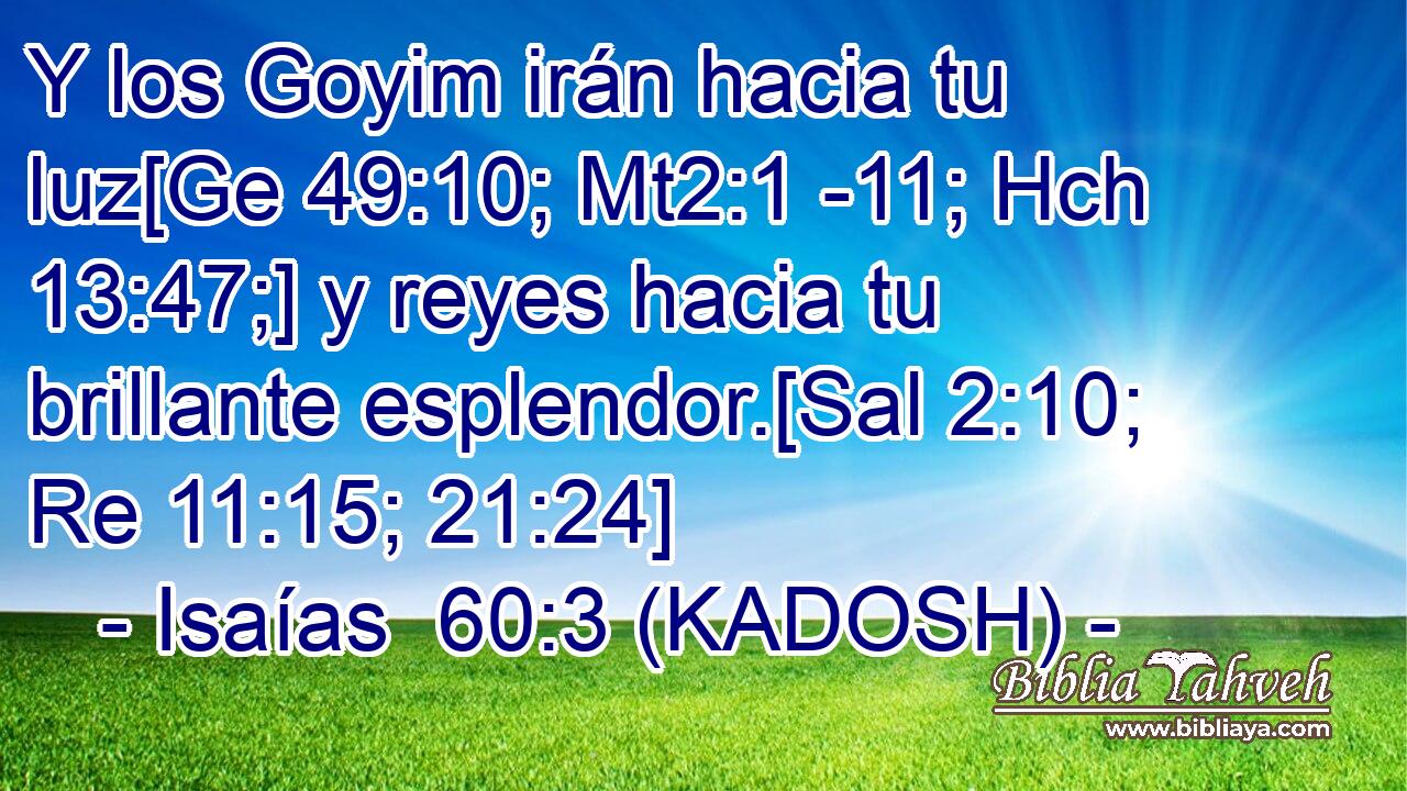  Y los Goyim irán hacia tu luz[Ge 49:10; Mt2:1 -11; Hch 13:47;] y reyes hacia tu brillante esplendor.[Sal 2:10; Re 11:15; 21:24] 