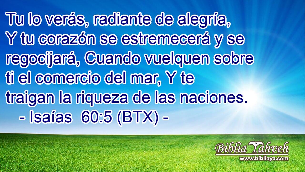 Tu lo verás, radiante de alegría, Y tu corazón se estremecerá y se regocijará, Cuando vuelquen sobre ti el comercio del mar, Y te traigan la riqueza de las naciones.