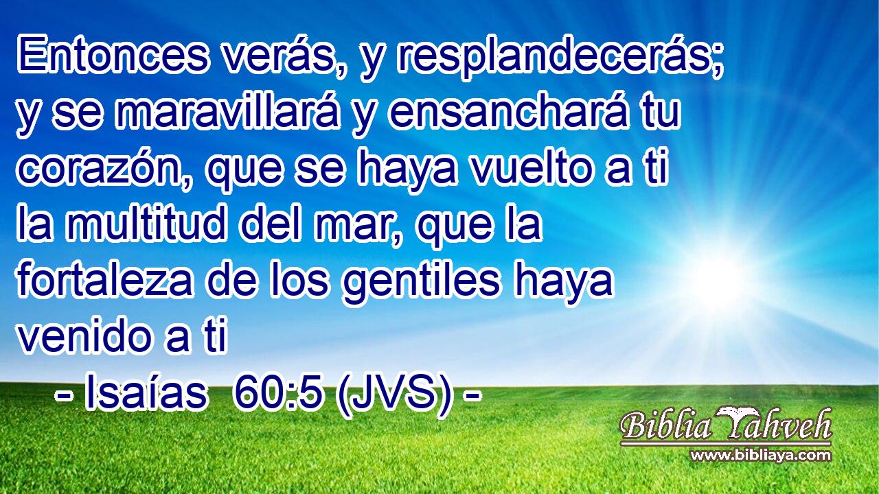 Entonces verás, y resplandecerás; y se maravillará y ensanchará tu corazón, que se haya vuelto a ti la multitud del mar, que la fortaleza de los gentiles haya venido a ti