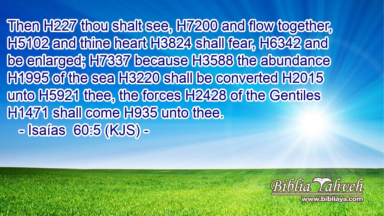 Then H227 thou shalt see, H7200 and flow together, H5102 and thine heart H3824 shall fear, H6342 and be enlarged; H7337 because H3588 the abundance H1995 of the sea H3220 shall be converted H2015 unto H5921 thee, the forces H2428 of the Gentiles H1471 shall come H935 unto thee.
